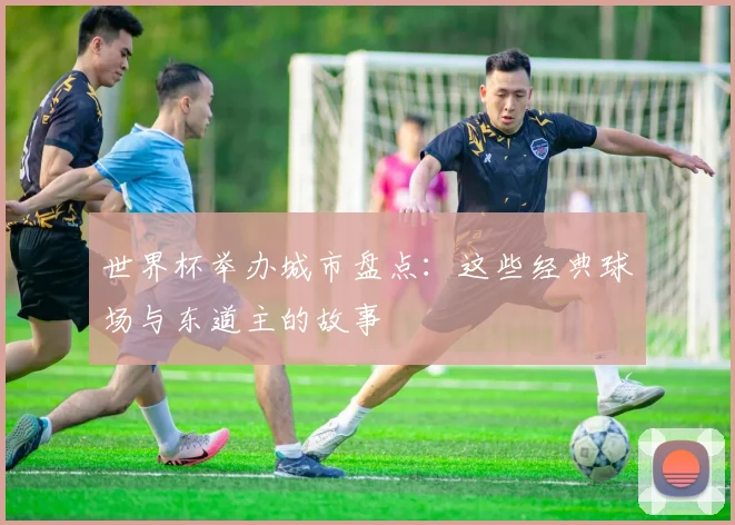 世界杯举办城市盘点：这些经典球场与东道主的故事