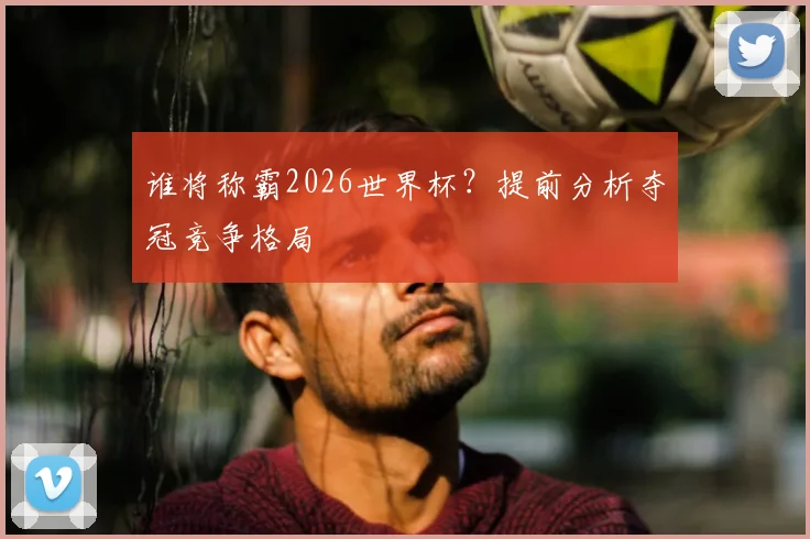谁将称霸2026世界杯？提前分析夺冠竞争格局